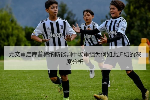 尤文重启库普梅纳斯谈判中场重组为何如此迫切的深度分析