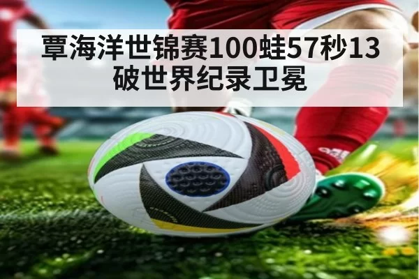 覃海洋世锦赛100蛙57秒13破世界纪录卫冕