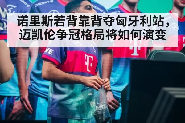 诺里斯若背靠背夺匈牙利站，迈凯伦争冠格局将如何演变
