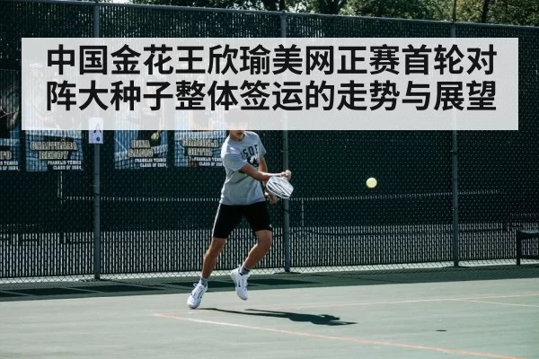中国金花王欣瑜美网正赛首轮对阵大种子整体签运的走势与展望