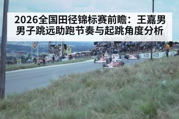 2026全国田径锦标赛前瞻：王嘉男男子跳远助跑节奏与起跳角度分析